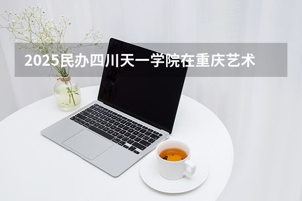 2025民办四川天一学院在重庆艺术类投档分数线（2026年参考）