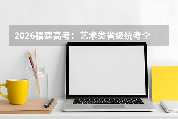 2026福建高考：艺术类省级统考全覆盖，文化课占比再提升