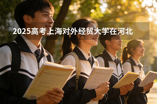 2025高考上海对外经贸大学在河北各批次选科要求介绍（2026参考） 