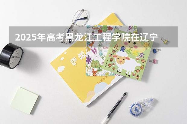 2025年高考黑龙江工程学院在辽宁投档分数线（2026参考）