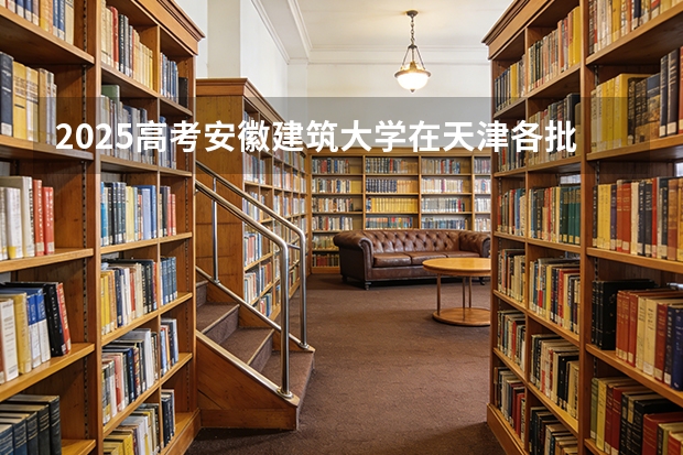 2025高考安徽建筑大学在天津各批次选科要求介绍（2026参考） 