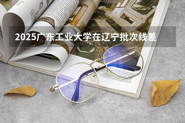 2025广东工业大学在辽宁批次线差