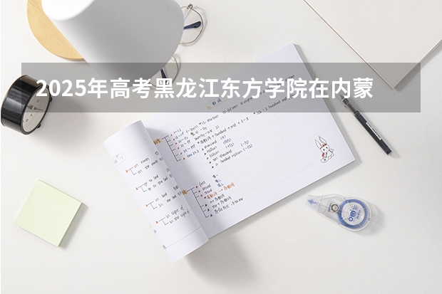 2025年高考黑龙江东方学院在内蒙古投档分数线（2026参考）