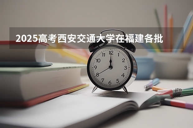 2025高考西安交通大学在福建各批次选科要求介绍（2026参考） 