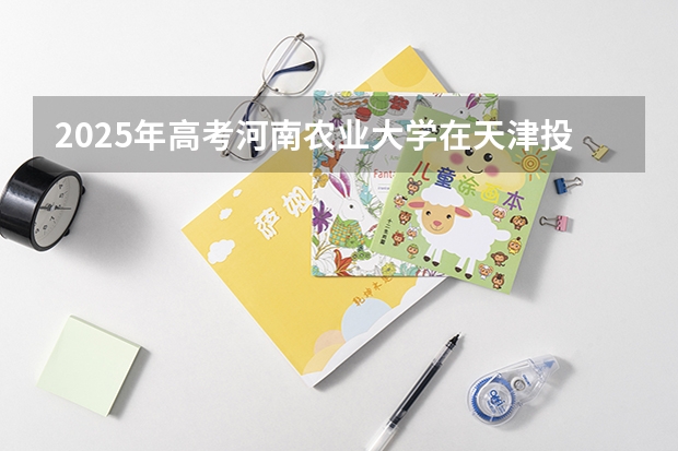 2025年高考河南农业大学在天津投档分数线（2026参考）
