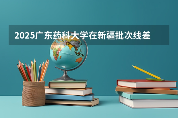 2025广东药科大学在新疆批次线差