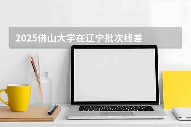 2025佛山大学在辽宁批次线差