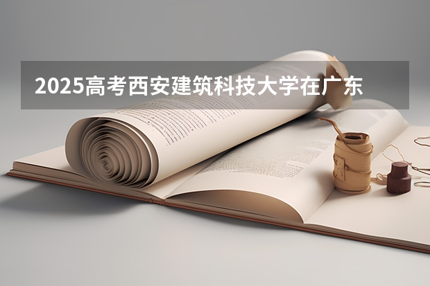 2025高考西安建筑科技大学在广东各批次选科要求介绍（2026参考） 