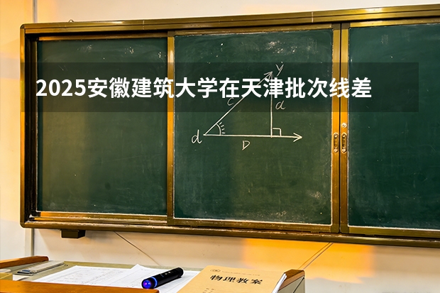 2025安徽建筑大学在天津批次线差