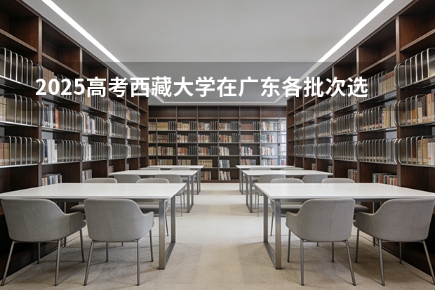 2025高考西藏大学在广东各批次选科要求介绍（2026参考） 