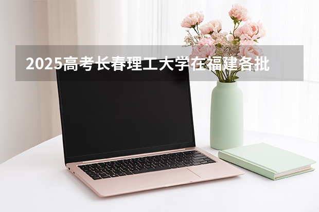 2025高考长春理工大学在福建各批次选科要求介绍（2026参考） 