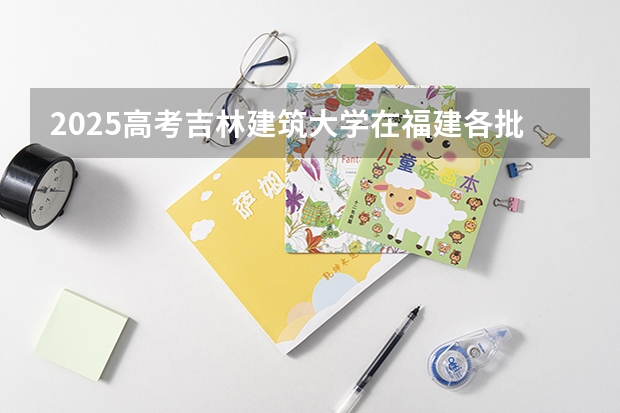 2025高考吉林建筑大学在福建各批次选科要求介绍（2026参考） 