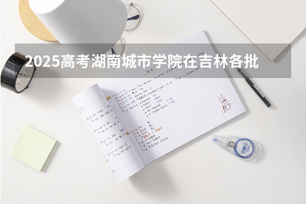 2025高考湖南城市学院在吉林各批次选科要求介绍（2026参考） 