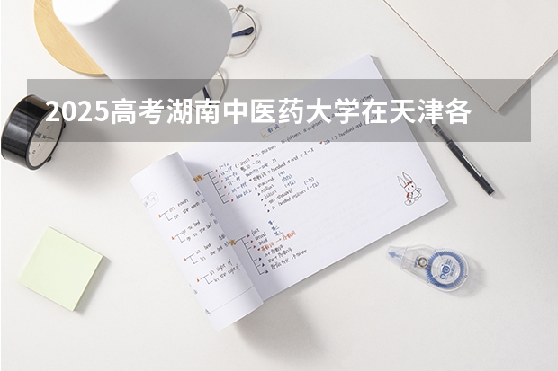 2025高考湖南中医药大学在天津各批次选科要求介绍（2026参考） 