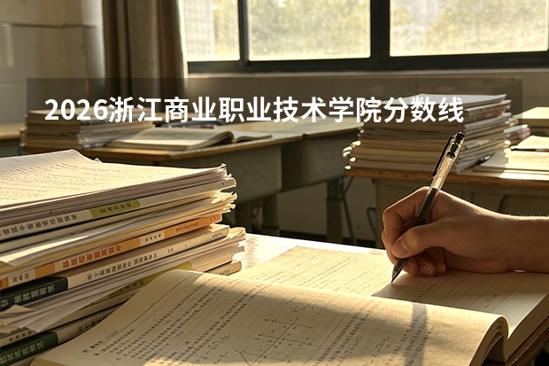 2026浙江商业职业技术学院分数线解读：投档线、学费、报到流程全知道