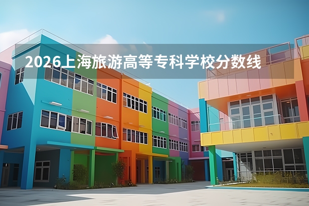 2026上海旅游高等专科学校分数线解读：投档线、学费、报到流程全知道