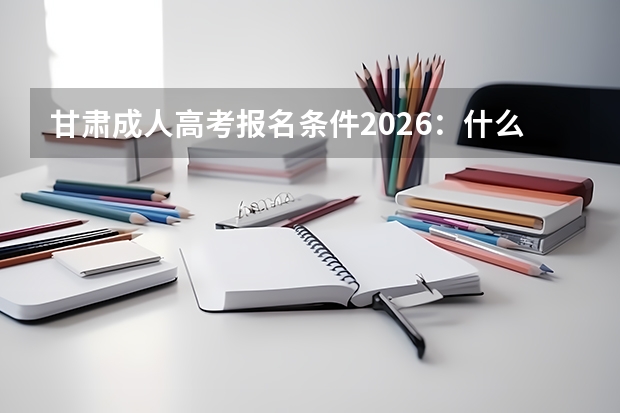 甘肃成人高考报名条件2026：什么学历能报？