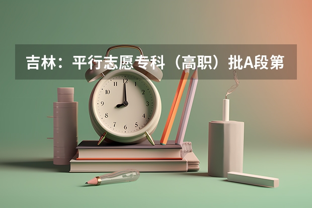 吉林：平行志愿专科（高职）批A段第一轮征集计划4 江苏省各批次网上填报征求平行志愿确认时间表