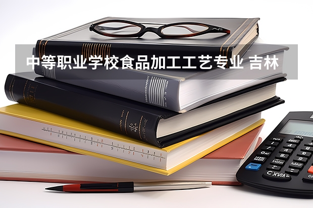 中等职业学校食品加工工艺专业 吉林工程职业学校中专专业有哪些?专业介绍
