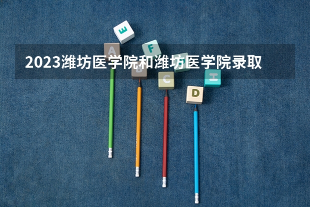 2023潍坊医学院和潍坊医学院录取分数线对比 2023潍坊医学院分数线汇总