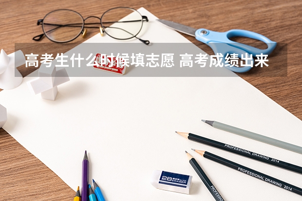 高考生什么时候填志愿 高考成绩出来后多久填志愿?