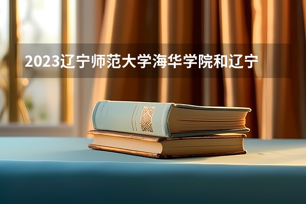 2023辽宁师范大学海华学院和辽宁师范大学海华学院录取分数线对比 2023辽宁师范大学海华学院分数线汇总