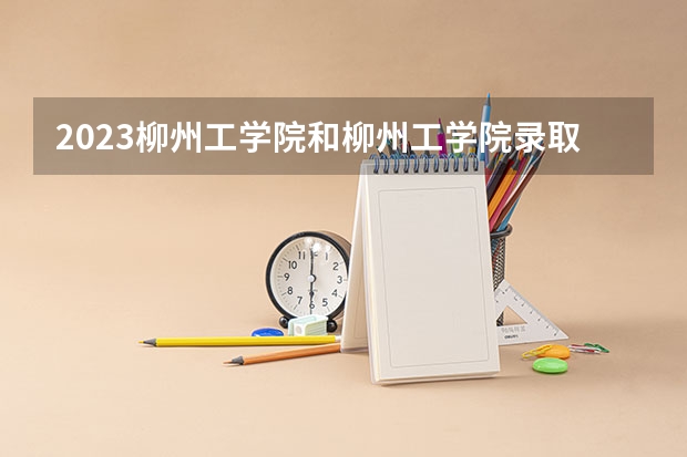 2023柳州工学院和柳州工学院录取分数线对比 2023柳州工学院分数线汇总