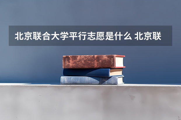 北京联合大学平行志愿是什么 北京联合大学平行志愿投报技巧