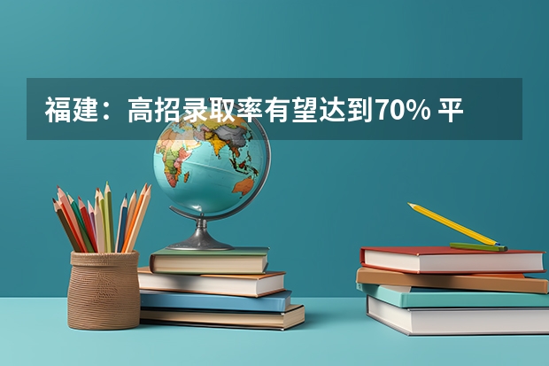 福建：高招录取率有望达到70% ，平行志愿一志愿满足率达90%以上 江苏：专科第二批平行志愿投档线（文科）