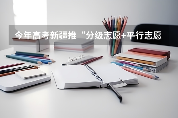 今年高考新疆推“分级志愿+平行志愿”模式 江苏省普通高校招生文科类、理科类提前录取本科批次填报征求平行志愿通告