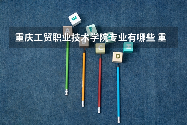 重庆工贸职业技术学院专业有哪些 重庆工贸职业技术学院专业大全及就业方向