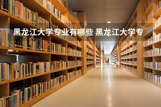 黑龙江大学专业有哪些 黑龙江大学专业大全及就业方向
