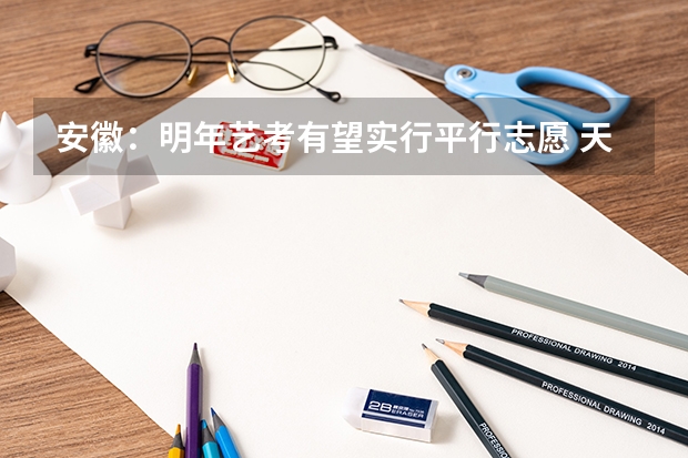 安徽：明年艺考有望实行平行志愿 天津高考三批顺序志愿（第一志愿、第二平行志愿）录取控制分数线